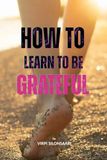 How to Learn to Be Grateful: Discover the Art of Lasting Gratitude - and Transform the Way You Experience Life