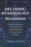 Decoding Numerology for Beginners: A Step-by-Step Guide to Understanding Your Numbers, Discovering Yourself, and Gaining Confidence
