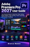 Adobe Premiere Pro 2027 User Guide: The Practical Guide to Mastering Video Editing, Motion Effects, Color Grading, Audio, Exporting, and Creative Workflows