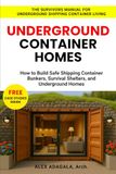 UNDERGROUND CONTAINER HOMES: How to Build Safe Shipping Container Bunkers, Survival Shelters, and Underground Homes