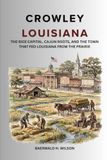 Crowley Louisiana: The Rice Capital, Cajun Roots, and the Town That Fed Louisiana From the Prairie