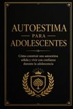 Autoestima para adolescentes: Cómo construir una autoestima sólida y vivir con confianza durante la adolescencia