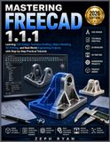MASTERING FREECAD 1.1.1: Learning CAD Design, Technical Drafting, Object Modeling, 3D Printing, and Real-World Engineering Projects with Step-by-Step Practical Tutorials