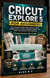 CRICUT EXPLORE 5 FOR BEGINNERS: The Complete 2026–2027 Guide to Master Design Space,Create Profitable Projects, and Start a Successful Cricut Business
