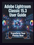 Adobe Lightroom Classic 15.3 User Guide: Clear, Detailed Manual to Camera Settings and Troubleshooting for Beginners and Seniors
