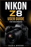 Nikon Z8 User Guide for Beginners: Camera Setup, Photography Settings, Autofocus Techniques, Video Recording, Lens Selection, Editing Workflow, And Creative Shooting Skills