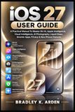 IOS Apple IOS 27 USER GUIDE: A Practical Manual To Master Siri AI, Apple Intelligence, Visual Intelligence, AI Photography, Liquid Glass, Smarter Apps, Privacy & New iPhone Features