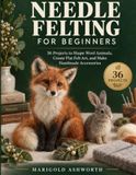 Needle Felting for Beginners: Shape Wool, Join Forms, and Blend Color to Create Charming 3D Projects — A Visual Step-by-Step Guide