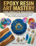 EPOXY RESIN ART MASTERY FOR ABSOLUTE BEGINNERS: Guide to Casting Flawless Jewelry, Coasters, River Tables on a Budget: Tips for Avoiding Mistakes While Creating Crystal-Clear Crafts