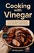 Cooking with Vinegar: 60 Creative Recipes with Balsamic, Apple Cider, Wine, and Rice Vinegars