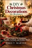 DIY Christmas Decorations for Beginners: Easy Projects for Ornaments, Wreaths, Garlands, and Holiday Décor
