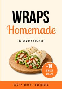 Homemade Wraps: 50 Easy, Quick and Delicious Recipes with 40 Savory Wraps and 10 Sweet Wraps