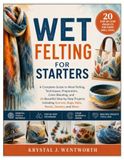 WET FELTING FOR STARTERS: A Complete Guide to Wool Felting, Techniques, Preparation, Color Blending, and 20 Beautiful Step-by-Step Projects Including Scarves, Bags, Hats, Bowls, Jewelry, and More