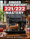 Singer Featherweight 221/222 Mastery: The Complete Beginner’s Manual to Set Up, Sew, Restore, Repair, Maintain, Troubleshoot, and Master Your Vintage Sewing Machine