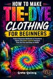 How To Make Tie-Dye Clothing For Beginners: Follow Stepwise Methods to Transform Fabric into Bold, Colorful Designs That Are Fun and Easy to Make