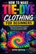 How To Make Tie-Dye Clothing For Beginners: Follow Stepwise Methods to Transform Fabric into Bold, Colorful Designs That Are Fun and Easy to Make