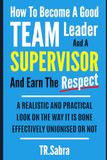 HOW TO BECOME A GOOD TEAM LEADER AND A SUPERVISOR AND EARN THE RESPECT: A REALISTIC AND PRACTICAL LOOK AT THE WAY IT IS DONE EFFECTIVELY; UNIONISED OR NOT.