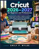 Cricut 2026–2027 for Beginners and Professionals: A Practical Guide to Maker 4, Explore 4, Joy Xtra & Design Space, with Setup, Cutting Techniques, ... Customization, and Craft Business Workflows