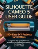 Silhouette Cameo 5 User Guide: 150+ Easy DIY Projects for Crafters