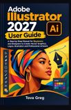 Adobe Illustrator 2027 User Guide: A Step-by-Step Manual for Beginners and Designers to Create Vector Graphics, Logos, Illustration and Professional Artwork
