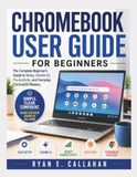 CHROMEBOOK USER GUIDE FOR BEGINNERS: The Complete Beginner’s Guide to Setup, Gemini AI, Productivity, and Everyday ChromeOS Mastery