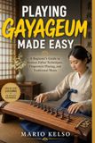 PLAYING GAYAGEUM MADE EASY: A Beginner's Guide to Korean Zither Techniques, Fingerstyle Playing, and Traditional Music