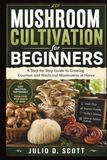 MUSHROOM CULTIVATION FOR BEGINNERS: A Step-by-Step Guide to Growing Gourmet and Medicinal Mushrooms at Home