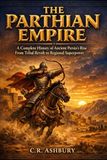The Parthian Empire: A Complete History of Ancient Persia’s Rise From Tribal Revolt to Regional Superpower