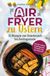 Airfryer zu Ostern: Knusprige Osterideen aus der Heißluftfritteuse - 33 Rezepte von Osterbrunch bis Festtagsessen | Schnell, einfach & gelingsicher für jeden Tag der Osterzeit
