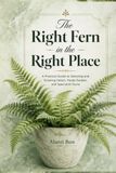 The Right Fern in the Right Place: A Practical Guide to Selecting and Growing Indoor, Hardy Garden, and Specialist Ferns
