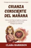 Crianza Consciente Del Mañana: Cómo Criar Hijos Empáticos, Creativos y Adaptables En La Era De La Inteligencia Artificial