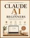 CLAUDE AI FOR BEGINNERS: Step-by-Step Beginner's Guide to Using Claude AI for Productivity, Content Creation, Problem Solving, and Everyday Tasks