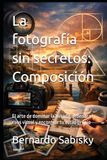 La fotografía sin secretos: Composición: El arte de dominar la mirada, ordenar el caos visual y encontrar tu estilo propio