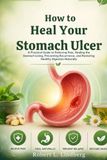 How to Heal Your Stomach Ulcer: A Practical Guide to Relieving Pain, Healing the Stomach Lining, Preventing Recurrence, and Restoring Healthy Digestion Naturally