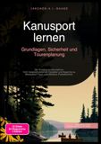 Kanusport lernen: Grundlagen, Sicherheit und Tourenplanung: Der Einstieg ins Kanufahren: Vom Vergleich zwischen Canadier und Kajak bis zu Wildwasser-Tipps und effektiver Paddeltechnik.