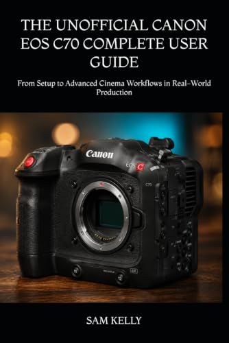 THE Canon THE UNOFFICIAL CANON EOS C70 COMPLETE USER GUIDE: From Setup to Advanced Cinema Workflows in Real-World Production