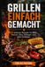 Grillen einfach gemacht: 60 einfache Rezepte für BBQ, Saucen, Dips, Beilagen und süße Grillideen