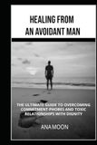Healing From an Avoidant Man: The Ultimate Guide to Overcoming Commitment-Phobes and Toxic Relationships With Dignity