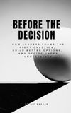 Before the Decision: How Leaders Frame the Right Question, Build Better Options, and Decide Under Uncertainty