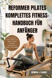 REFORMER PILATES REFORMER PILATES KOMPLETTES FITNESS-HANDBUCH FÜR ANFÄNGER: Eine Schritt-für-Schritt-Anleitung zum Aufbau von Kraft, Flexibilität, Gleichgewicht und besserer Körperhaltung