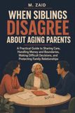 When Siblings Disagree About Aging Parents: A Practical Guide to Sharing Care, Handling Money and Boundaries, Making Difficult Decisions, and Protecting Family Relationships