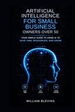 Artificial Intelligence for Small Business Owners over 50: Your Simple Guide to Using AI to Save Time, Resources, and Grow