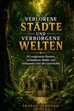 VERLORENE STÄDTE UND VERBORGENE WELTEN: 50 vergessene Ruinen, versunkene Städte und verlassene Orte der Geschichte