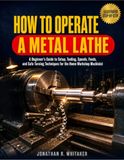 How To Operate A Metal Lathe: A Beginner’s Guide To Setup, Tooling, Speeds, Feeds, And Safe Turning Techniques For The Home Workshop Machinist