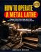 How To Operate A Metal Lathe: A Beginner’s Guide To Setup, Tooling, Speeds, Feeds, And Safe Turning Techniques For The Home Workshop Machinist