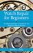 Watch Repair for Beginners: An Illustrated How-To Guide for the Beginner Watch Repairer