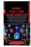 Zigbee, MQTT, and Home Assistant: The Practical Guide to Building Reliable Local Smart Home Networks, Sensors, Automations, and Device Integrations