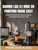 BAMBU LAB A1 MINI 3D PRINTING MADE EASY: A Quick-Start Guide to Setup, Projects, and Perfect Prints Every Time