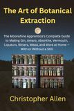 The Art of Botanical Extraction: The Moonshine Apprentice's Complete Guide to Making Gin, Amaro, Absinthe, Vermouth, Liqueurs, Bitters, Mead, and More at Home — With or Without a Still