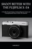 SHOOT FUJIFILM SHOOT BETTER WITH THE FUJIFILM X-E4: A Friendly, Practical Guide to Understanding Your Camera and Creating Beautiful Photos in Real-Life Situations